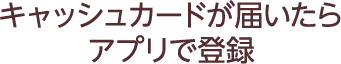 キャッシュカードが届いたらアプリで登録