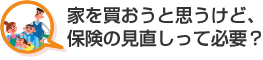 家を買おうと思うけど、保険の見直しって必要？