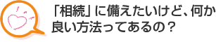 「相続」に備えたいけど、何か良い方法ってあるの？ 