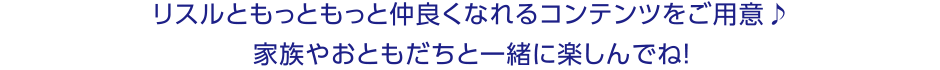 リスルともっともっと仲良くなれるコンテンツをご用意！家族やおともだちと一緒に楽しんでね！