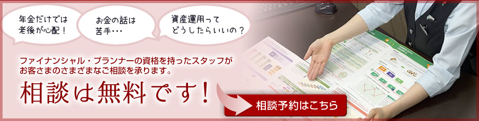 ファイナンシャル・プランナーの資格を持ったスタッフがお客さまのさまざまなご相談を承ります。相談は無料です！